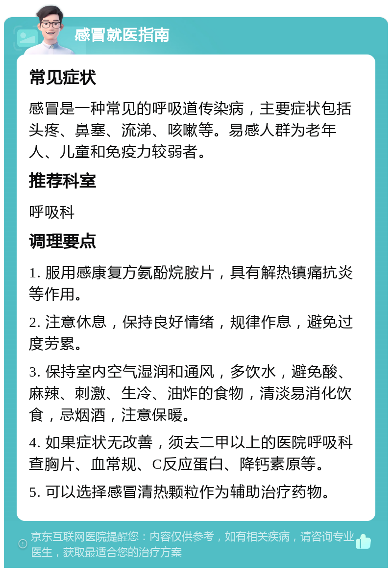 感冒就医指南 常见症状 感冒是一种常见的呼吸道传染病，主要症状包括头疼、鼻塞、流涕、咳嗽等。易感人群为老年人、儿童和免疫力较弱者。 推荐科室 呼吸科 调理要点 1. 服用感康复方氨酚烷胺片，具有解热镇痛抗炎等作用。 2. 注意休息，保持良好情绪，规律作息，避免过度劳累。 3. 保持室内空气湿润和通风，多饮水，避免酸、麻辣、刺激、生冷、油炸的食物，清淡易消化饮食，忌烟酒，注意保暖。 4. 如果症状无改善，须去二甲以上的医院呼吸科查胸片、血常规、C反应蛋白、降钙素原等。 5. 可以选择感冒清热颗粒作为辅助治疗药物。