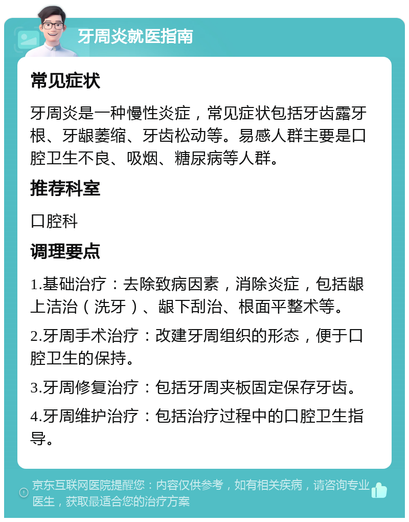 牙周炎就医指南 常见症状 牙周炎是一种慢性炎症，常见症状包括牙齿露牙根、牙龈萎缩、牙齿松动等。易感人群主要是口腔卫生不良、吸烟、糖尿病等人群。 推荐科室 口腔科 调理要点 1.基础治疗：去除致病因素，消除炎症，包括龈上洁治（洗牙）、龈下刮治、根面平整术等。 2.牙周手术治疗：改建牙周组织的形态，便于口腔卫生的保持。 3.牙周修复治疗：包括牙周夹板固定保存牙齿。 4.牙周维护治疗：包括治疗过程中的口腔卫生指导。