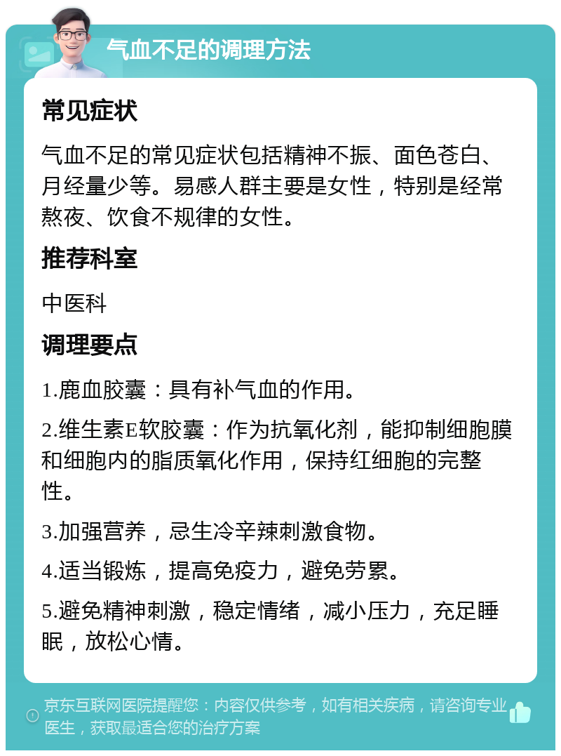 气血不足的调理方法 常见症状 气血不足的常见症状包括精神不振、面色苍白、月经量少等。易感人群主要是女性，特别是经常熬夜、饮食不规律的女性。 推荐科室 中医科 调理要点 1.鹿血胶囊：具有补气血的作用。 2.维生素E软胶囊：作为抗氧化剂，能抑制细胞膜和细胞内的脂质氧化作用，保持红细胞的完整性。 3.加强营养，忌生冷辛辣刺激食物。 4.适当锻炼，提高免疫力，避免劳累。 5.避免精神刺激，稳定情绪，减小压力，充足睡眠，放松心情。