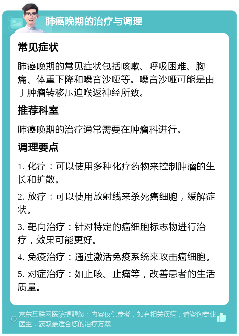 肺癌晚期的治疗与调理 常见症状 肺癌晚期的常见症状包括咳嗽、呼吸困难、胸痛、体重下降和嗓音沙哑等。嗓音沙哑可能是由于肿瘤转移压迫喉返神经所致。 推荐科室 肺癌晚期的治疗通常需要在肿瘤科进行。 调理要点 1. 化疗：可以使用多种化疗药物来控制肿瘤的生长和扩散。 2. 放疗：可以使用放射线来杀死癌细胞，缓解症状。 3. 靶向治疗：针对特定的癌细胞标志物进行治疗，效果可能更好。 4. 免疫治疗：通过激活免疫系统来攻击癌细胞。 5. 对症治疗：如止咳、止痛等，改善患者的生活质量。