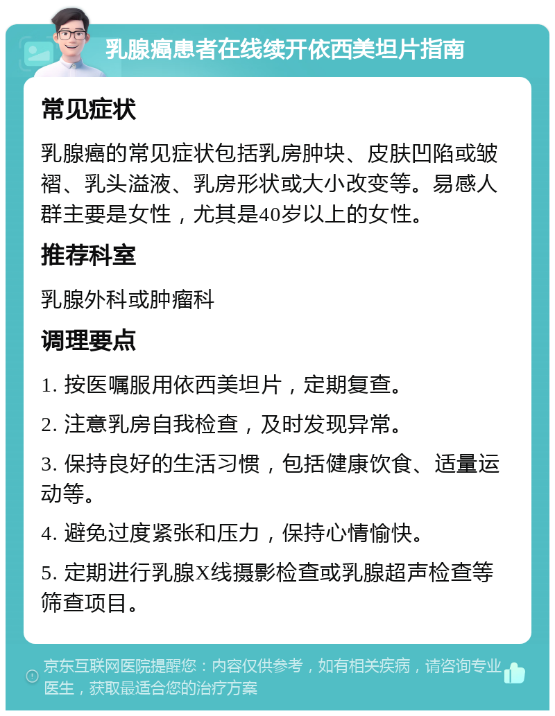 乳腺癌患者在线续开依西美坦片指南 常见症状 乳腺癌的常见症状包括乳房肿块、皮肤凹陷或皱褶、乳头溢液、乳房形状或大小改变等。易感人群主要是女性，尤其是40岁以上的女性。 推荐科室 乳腺外科或肿瘤科 调理要点 1. 按医嘱服用依西美坦片，定期复查。 2. 注意乳房自我检查，及时发现异常。 3. 保持良好的生活习惯，包括健康饮食、适量运动等。 4. 避免过度紧张和压力，保持心情愉快。 5. 定期进行乳腺X线摄影检查或乳腺超声检查等筛查项目。