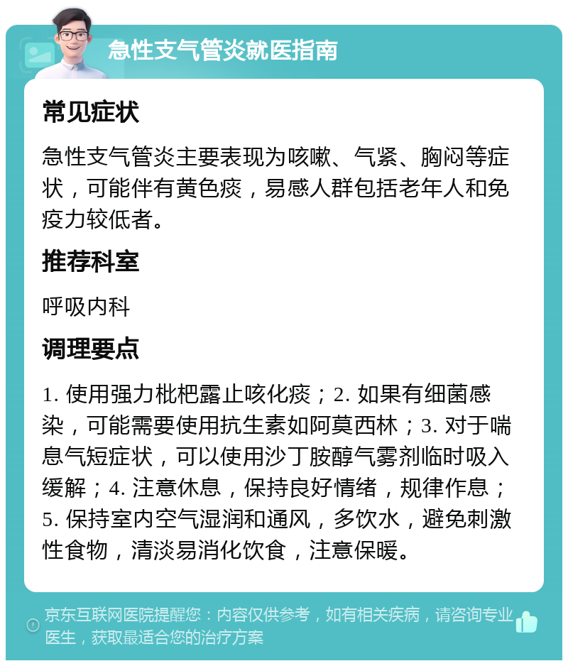 急性支气管炎就医指南 常见症状 急性支气管炎主要表现为咳嗽、气紧、胸闷等症状，可能伴有黄色痰，易感人群包括老年人和免疫力较低者。 推荐科室 呼吸内科 调理要点 1. 使用强力枇杷露止咳化痰；2. 如果有细菌感染，可能需要使用抗生素如阿莫西林；3. 对于喘息气短症状，可以使用沙丁胺醇气雾剂临时吸入缓解；4. 注意休息，保持良好情绪，规律作息；5. 保持室内空气湿润和通风，多饮水，避免刺激性食物，清淡易消化饮食，注意保暖。