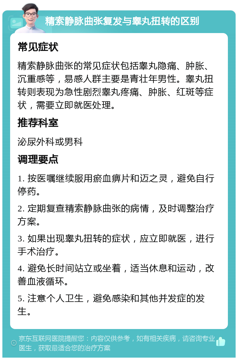 精索静脉曲张复发与睾丸扭转的区别 常见症状 精索静脉曲张的常见症状包括睾丸隐痛、肿胀、沉重感等，易感人群主要是青壮年男性。睾丸扭转则表现为急性剧烈睾丸疼痛、肿胀、红斑等症状，需要立即就医处理。 推荐科室 泌尿外科或男科 调理要点 1. 按医嘱继续服用瘀血痹片和迈之灵，避免自行停药。 2. 定期复查精索静脉曲张的病情，及时调整治疗方案。 3. 如果出现睾丸扭转的症状，应立即就医，进行手术治疗。 4. 避免长时间站立或坐着，适当休息和运动，改善血液循环。 5. 注意个人卫生，避免感染和其他并发症的发生。