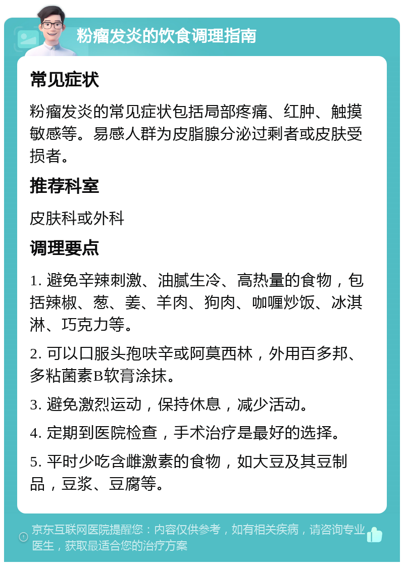 粉瘤发炎的饮食调理指南 常见症状 粉瘤发炎的常见症状包括局部疼痛、红肿、触摸敏感等。易感人群为皮脂腺分泌过剩者或皮肤受损者。 推荐科室 皮肤科或外科 调理要点 1. 避免辛辣刺激、油腻生冷、高热量的食物，包括辣椒、葱、姜、羊肉、狗肉、咖喱炒饭、冰淇淋、巧克力等。 2. 可以口服头孢呋辛或阿莫西林，外用百多邦、多粘菌素B软膏涂抹。 3. 避免激烈运动，保持休息，减少活动。 4. 定期到医院检查，手术治疗是最好的选择。 5. 平时少吃含雌激素的食物，如大豆及其豆制品，豆浆、豆腐等。