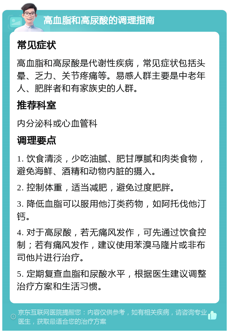 高血脂和高尿酸的调理指南 常见症状 高血脂和高尿酸是代谢性疾病，常见症状包括头晕、乏力、关节疼痛等。易感人群主要是中老年人、肥胖者和有家族史的人群。 推荐科室 内分泌科或心血管科 调理要点 1. 饮食清淡，少吃油腻、肥甘厚腻和肉类食物，避免海鲜、酒精和动物内脏的摄入。 2. 控制体重，适当减肥，避免过度肥胖。 3. 降低血脂可以服用他汀类药物，如阿托伐他汀钙。 4. 对于高尿酸，若无痛风发作，可先通过饮食控制；若有痛风发作，建议使用苯溴马隆片或非布司他片进行治疗。 5. 定期复查血脂和尿酸水平，根据医生建议调整治疗方案和生活习惯。