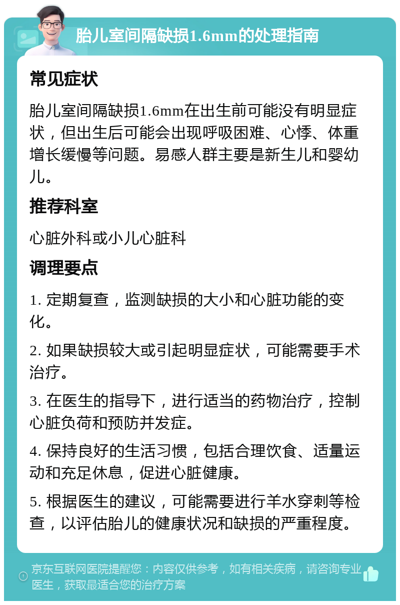 胎儿室间隔缺损1.6mm的处理指南 常见症状 胎儿室间隔缺损1.6mm在出生前可能没有明显症状，但出生后可能会出现呼吸困难、心悸、体重增长缓慢等问题。易感人群主要是新生儿和婴幼儿。 推荐科室 心脏外科或小儿心脏科 调理要点 1. 定期复查，监测缺损的大小和心脏功能的变化。 2. 如果缺损较大或引起明显症状，可能需要手术治疗。 3. 在医生的指导下，进行适当的药物治疗，控制心脏负荷和预防并发症。 4. 保持良好的生活习惯，包括合理饮食、适量运动和充足休息，促进心脏健康。 5. 根据医生的建议，可能需要进行羊水穿刺等检查，以评估胎儿的健康状况和缺损的严重程度。