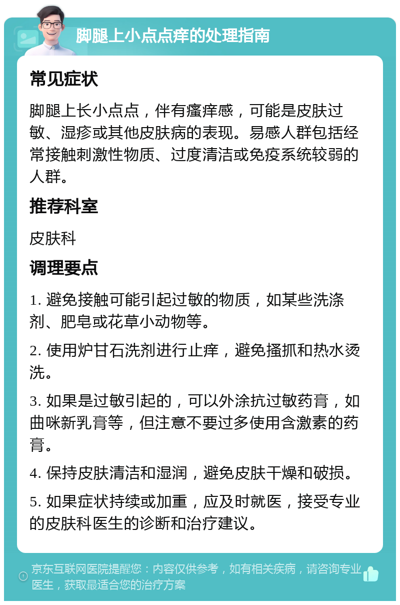 脚腿上小点点痒的处理指南 常见症状 脚腿上长小点点，伴有瘙痒感，可能是皮肤过敏、湿疹或其他皮肤病的表现。易感人群包括经常接触刺激性物质、过度清洁或免疫系统较弱的人群。 推荐科室 皮肤科 调理要点 1. 避免接触可能引起过敏的物质，如某些洗涤剂、肥皂或花草小动物等。 2. 使用炉甘石洗剂进行止痒，避免搔抓和热水烫洗。 3. 如果是过敏引起的，可以外涂抗过敏药膏，如曲咪新乳膏等，但注意不要过多使用含激素的药膏。 4. 保持皮肤清洁和湿润，避免皮肤干燥和破损。 5. 如果症状持续或加重，应及时就医，接受专业的皮肤科医生的诊断和治疗建议。