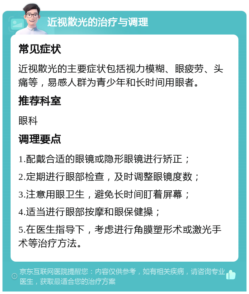 近视散光的治疗与调理 常见症状 近视散光的主要症状包括视力模糊、眼疲劳、头痛等，易感人群为青少年和长时间用眼者。 推荐科室 眼科 调理要点 1.配戴合适的眼镜或隐形眼镜进行矫正； 2.定期进行眼部检查，及时调整眼镜度数； 3.注意用眼卫生，避免长时间盯着屏幕； 4.适当进行眼部按摩和眼保健操； 5.在医生指导下，考虑进行角膜塑形术或激光手术等治疗方法。