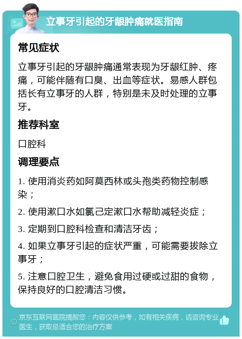 立事牙引起的牙龈肿痛就医指南 常见症状 立事牙引起的牙龈肿痛通常表现为牙龈红肿、疼痛，可能伴随有口臭、出血等症状。易感人群包括长有立事牙的人群，特别是未及时处理的立事牙。 推荐科室 口腔科 调理要点 1. 使用消炎药如阿莫西林或头孢类药物控制感染； 2. 使用漱口水如氯己定漱口水帮助减轻炎症； 3. 定期到口腔科检查和清洁牙齿； 4. 如果立事牙引起的症状严重，可能需要拔除立事牙； 5. 注意口腔卫生，避免食用过硬或过甜的食物，保持良好的口腔清洁习惯。