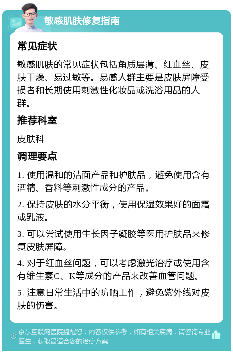 敏感肌肤修复指南 常见症状 敏感肌肤的常见症状包括角质层薄、红血丝、皮肤干燥、易过敏等。易感人群主要是皮肤屏障受损者和长期使用刺激性化妆品或洗浴用品的人群。 推荐科室 皮肤科 调理要点 1. 使用温和的洁面产品和护肤品，避免使用含有酒精、香料等刺激性成分的产品。 2. 保持皮肤的水分平衡，使用保湿效果好的面霜或乳液。 3. 可以尝试使用生长因子凝胶等医用护肤品来修复皮肤屏障。 4. 对于红血丝问题，可以考虑激光治疗或使用含有维生素C、K等成分的产品来改善血管问题。 5. 注意日常生活中的防晒工作，避免紫外线对皮肤的伤害。