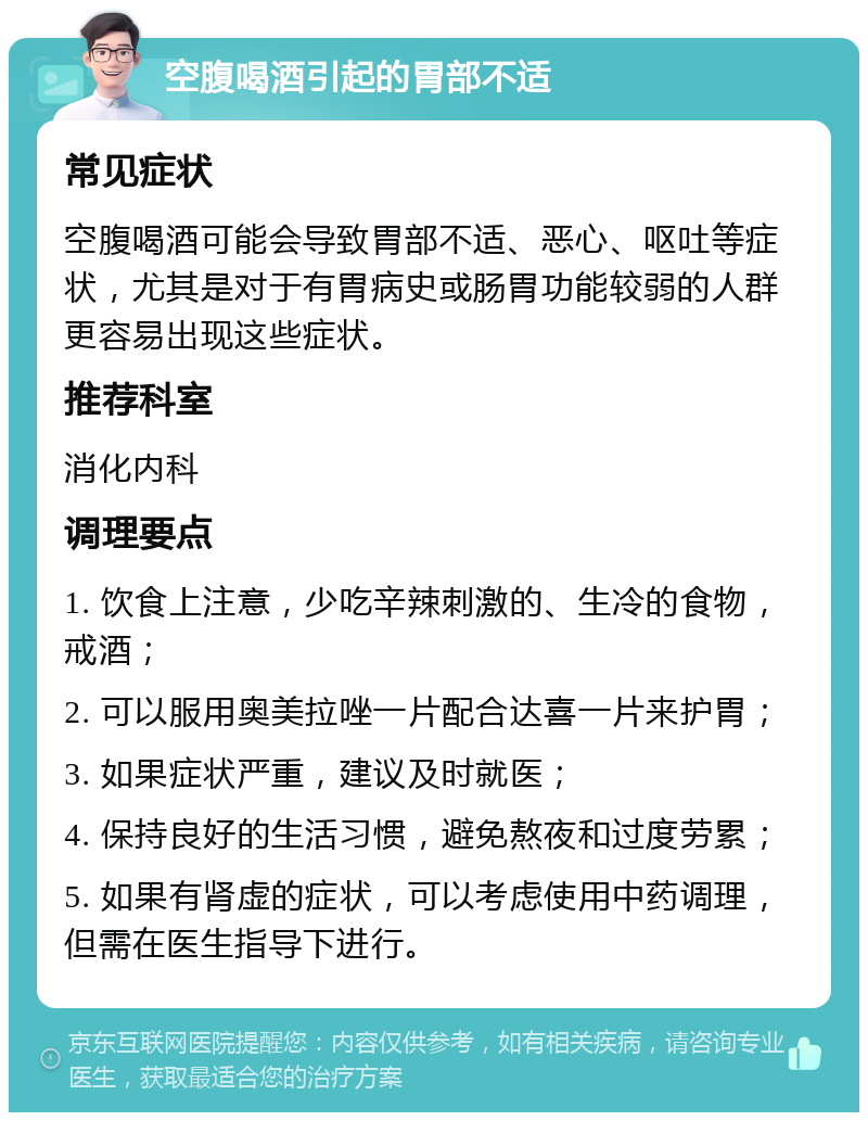 空腹喝酒引起的胃部不适 常见症状 空腹喝酒可能会导致胃部不适、恶心、呕吐等症状，尤其是对于有胃病史或肠胃功能较弱的人群更容易出现这些症状。 推荐科室 消化内科 调理要点 1. 饮食上注意，少吃辛辣刺激的、生冷的食物，戒酒； 2. 可以服用奥美拉唑一片配合达喜一片来护胃； 3. 如果症状严重，建议及时就医； 4. 保持良好的生活习惯，避免熬夜和过度劳累； 5. 如果有肾虚的症状，可以考虑使用中药调理，但需在医生指导下进行。