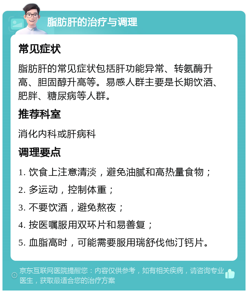 脂肪肝的治疗与调理 常见症状 脂肪肝的常见症状包括肝功能异常、转氨酶升高、胆固醇升高等。易感人群主要是长期饮酒、肥胖、糖尿病等人群。 推荐科室 消化内科或肝病科 调理要点 1. 饮食上注意清淡，避免油腻和高热量食物； 2. 多运动，控制体重； 3. 不要饮酒，避免熬夜； 4. 按医嘱服用双环片和易善复； 5. 血脂高时，可能需要服用瑞舒伐他汀钙片。