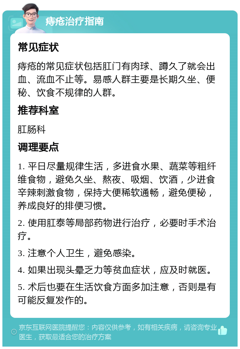 痔疮治疗指南 常见症状 痔疮的常见症状包括肛门有肉球、蹲久了就会出血、流血不止等。易感人群主要是长期久坐、便秘、饮食不规律的人群。 推荐科室 肛肠科 调理要点 1. 平日尽量规律生活，多进食水果、蔬菜等粗纤维食物，避免久坐、熬夜、吸烟、饮酒，少进食辛辣刺激食物，保持大便稀软通畅，避免便秘，养成良好的排便习惯。 2. 使用肛泰等局部药物进行治疗，必要时手术治疗。 3. 注意个人卫生，避免感染。 4. 如果出现头晕乏力等贫血症状，应及时就医。 5. 术后也要在生活饮食方面多加注意，否则是有可能反复发作的。