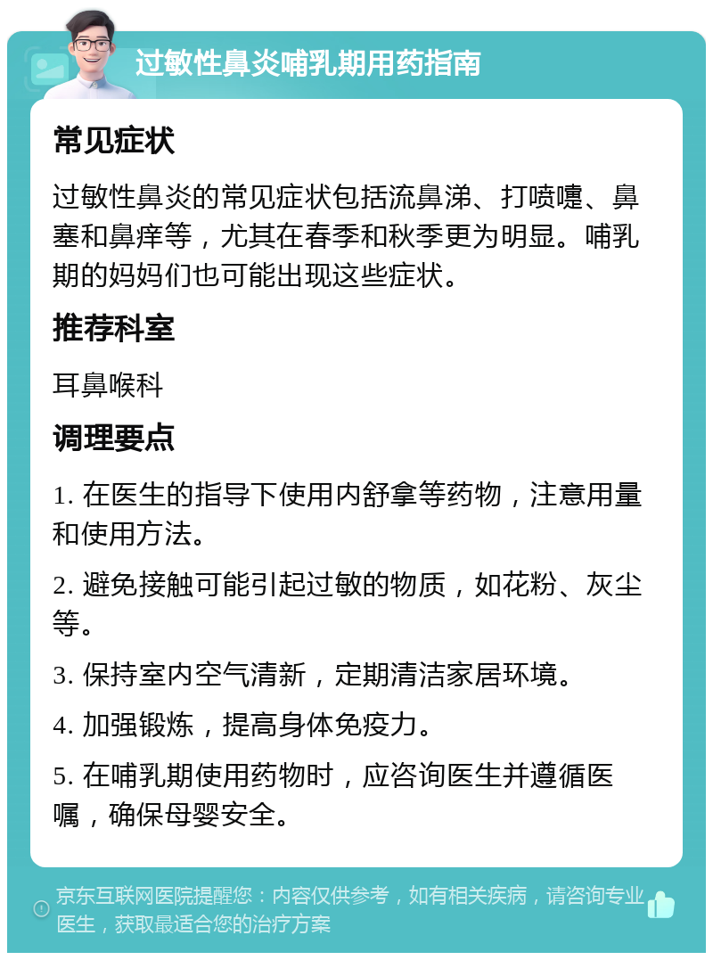 过敏性鼻炎哺乳期用药指南 常见症状 过敏性鼻炎的常见症状包括流鼻涕、打喷嚏、鼻塞和鼻痒等，尤其在春季和秋季更为明显。哺乳期的妈妈们也可能出现这些症状。 推荐科室 耳鼻喉科 调理要点 1. 在医生的指导下使用内舒拿等药物，注意用量和使用方法。 2. 避免接触可能引起过敏的物质，如花粉、灰尘等。 3. 保持室内空气清新，定期清洁家居环境。 4. 加强锻炼，提高身体免疫力。 5. 在哺乳期使用药物时，应咨询医生并遵循医嘱，确保母婴安全。