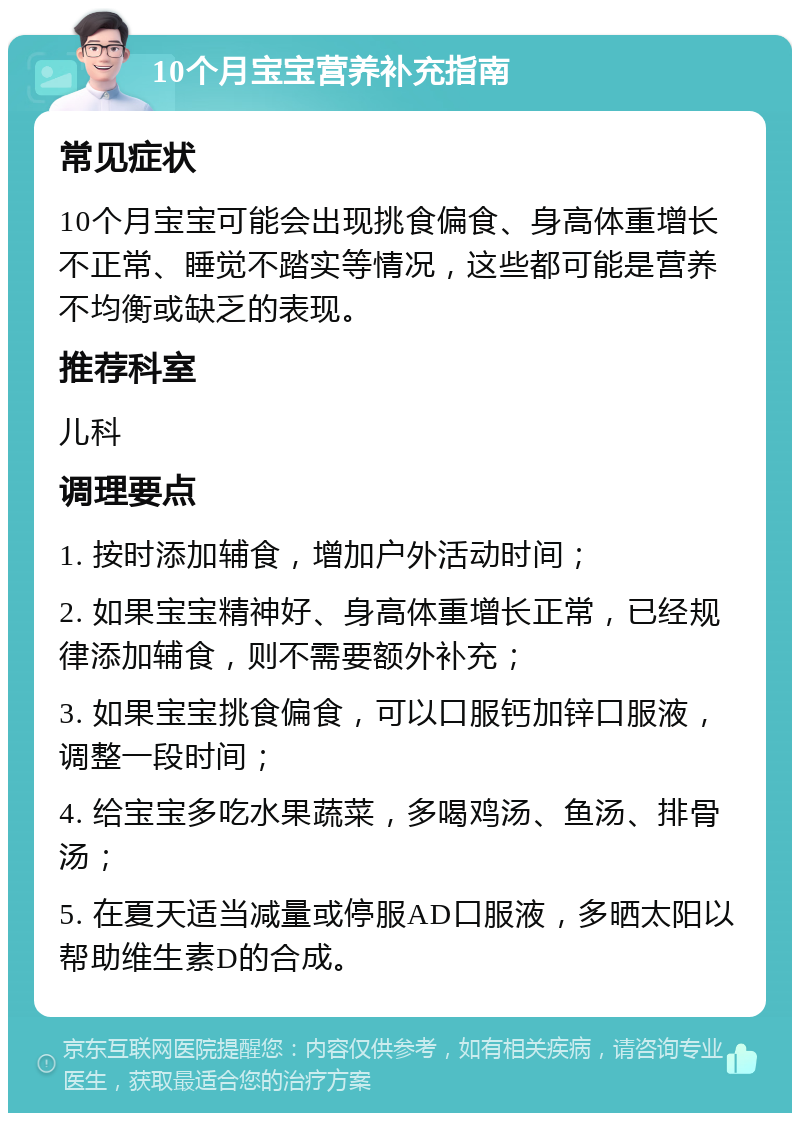 10个月宝宝营养补充指南 常见症状 10个月宝宝可能会出现挑食偏食、身高体重增长不正常、睡觉不踏实等情况，这些都可能是营养不均衡或缺乏的表现。 推荐科室 儿科 调理要点 1. 按时添加辅食，增加户外活动时间； 2. 如果宝宝精神好、身高体重增长正常，已经规律添加辅食，则不需要额外补充； 3. 如果宝宝挑食偏食，可以口服钙加锌口服液，调整一段时间； 4. 给宝宝多吃水果蔬菜，多喝鸡汤、鱼汤、排骨汤； 5. 在夏天适当减量或停服AD口服液，多晒太阳以帮助维生素D的合成。