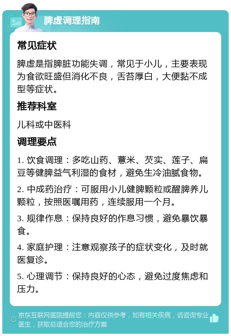 脾虚调理指南 常见症状 脾虚是指脾脏功能失调，常见于小儿，主要表现为食欲旺盛但消化不良，舌苔厚白，大便黏不成型等症状。 推荐科室 儿科或中医科 调理要点 1. 饮食调理：多吃山药、薏米、芡实、莲子、扁豆等健脾益气利湿的食材，避免生冷油腻食物。 2. 中成药治疗：可服用小儿健脾颗粒或醒脾养儿颗粒，按照医嘱用药，连续服用一个月。 3. 规律作息：保持良好的作息习惯，避免暴饮暴食。 4. 家庭护理：注意观察孩子的症状变化，及时就医复诊。 5. 心理调节：保持良好的心态，避免过度焦虑和压力。