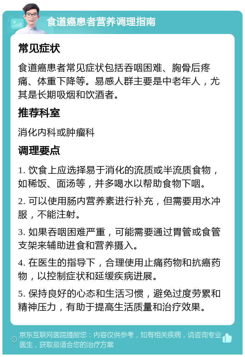 食道癌患者营养调理指南 常见症状 食道癌患者常见症状包括吞咽困难、胸骨后疼痛、体重下降等。易感人群主要是中老年人，尤其是长期吸烟和饮酒者。 推荐科室 消化内科或肿瘤科 调理要点 1. 饮食上应选择易于消化的流质或半流质食物，如稀饭、面汤等，并多喝水以帮助食物下咽。 2. 可以使用肠内营养素进行补充，但需要用水冲服，不能注射。 3. 如果吞咽困难严重，可能需要通过胃管或食管支架来辅助进食和营养摄入。 4. 在医生的指导下，合理使用止痛药物和抗癌药物，以控制症状和延缓疾病进展。 5. 保持良好的心态和生活习惯，避免过度劳累和精神压力，有助于提高生活质量和治疗效果。