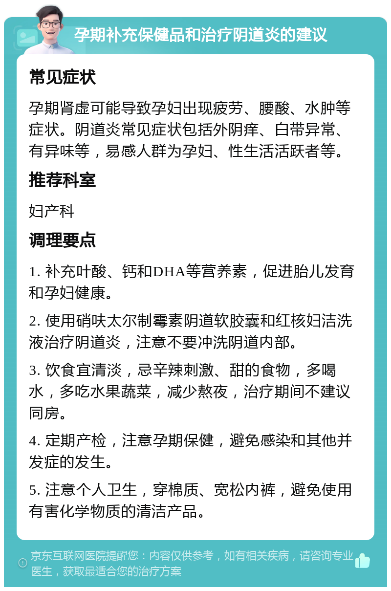 孕期补充保健品和治疗阴道炎的建议 常见症状 孕期肾虚可能导致孕妇出现疲劳、腰酸、水肿等症状。阴道炎常见症状包括外阴痒、白带异常、有异味等，易感人群为孕妇、性生活活跃者等。 推荐科室 妇产科 调理要点 1. 补充叶酸、钙和DHA等营养素，促进胎儿发育和孕妇健康。 2. 使用硝呋太尔制霉素阴道软胶囊和红核妇洁洗液治疗阴道炎，注意不要冲洗阴道内部。 3. 饮食宜清淡，忌辛辣刺激、甜的食物，多喝水，多吃水果蔬菜，减少熬夜，治疗期间不建议同房。 4. 定期产检，注意孕期保健，避免感染和其他并发症的发生。 5. 注意个人卫生，穿棉质、宽松内裤，避免使用有害化学物质的清洁产品。