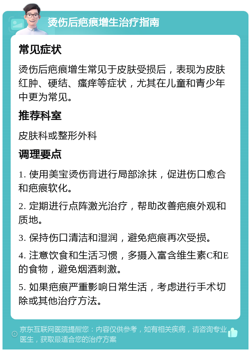 烫伤后疤痕增生治疗指南 常见症状 烫伤后疤痕增生常见于皮肤受损后，表现为皮肤红肿、硬结、瘙痒等症状，尤其在儿童和青少年中更为常见。 推荐科室 皮肤科或整形外科 调理要点 1. 使用美宝烫伤膏进行局部涂抹，促进伤口愈合和疤痕软化。 2. 定期进行点阵激光治疗，帮助改善疤痕外观和质地。 3. 保持伤口清洁和湿润，避免疤痕再次受损。 4. 注意饮食和生活习惯，多摄入富含维生素C和E的食物，避免烟酒刺激。 5. 如果疤痕严重影响日常生活，考虑进行手术切除或其他治疗方法。