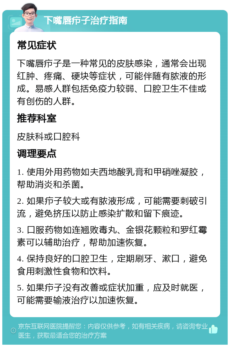 下嘴唇疖子治疗指南 常见症状 下嘴唇疖子是一种常见的皮肤感染，通常会出现红肿、疼痛、硬块等症状，可能伴随有脓液的形成。易感人群包括免疫力较弱、口腔卫生不佳或有创伤的人群。 推荐科室 皮肤科或口腔科 调理要点 1. 使用外用药物如夫西地酸乳膏和甲硝唑凝胶，帮助消炎和杀菌。 2. 如果疖子较大或有脓液形成，可能需要刺破引流，避免挤压以防止感染扩散和留下痕迹。 3. 口服药物如连翘败毒丸、金银花颗粒和罗红霉素可以辅助治疗，帮助加速恢复。 4. 保持良好的口腔卫生，定期刷牙、漱口，避免食用刺激性食物和饮料。 5. 如果疖子没有改善或症状加重，应及时就医，可能需要输液治疗以加速恢复。