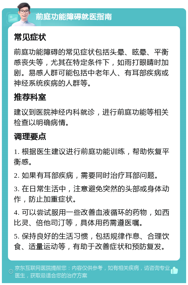 前庭功能障碍就医指南 常见症状 前庭功能障碍的常见症状包括头晕、眩晕、平衡感丧失等，尤其在特定条件下，如雨打眼睛时加剧。易感人群可能包括中老年人、有耳部疾病或神经系统疾病的人群等。 推荐科室 建议到医院神经内科就诊，进行前庭功能等相关检查以明确病情。 调理要点 1. 根据医生建议进行前庭功能训练，帮助恢复平衡感。 2. 如果有耳部疾病，需要同时治疗耳部问题。 3. 在日常生活中，注意避免突然的头部或身体动作，防止加重症状。 4. 可以尝试服用一些改善血液循环的药物，如西比灵、倍他司汀等，具体用药需遵医嘱。 5. 保持良好的生活习惯，包括规律作息、合理饮食、适量运动等，有助于改善症状和预防复发。