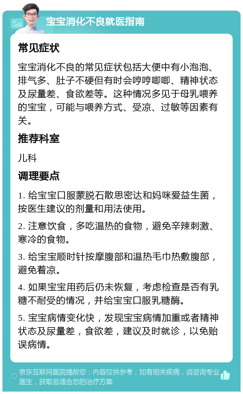 宝宝消化不良就医指南 常见症状 宝宝消化不良的常见症状包括大便中有小泡泡、排气多、肚子不硬但有时会哼哼唧唧、精神状态及尿量差、食欲差等。这种情况多见于母乳喂养的宝宝，可能与喂养方式、受凉、过敏等因素有关。 推荐科室 儿科 调理要点 1. 给宝宝口服蒙脱石散思密达和妈咪爱益生菌，按医生建议的剂量和用法使用。 2. 注意饮食，多吃温热的食物，避免辛辣刺激、寒冷的食物。 3. 给宝宝顺时针按摩腹部和温热毛巾热敷腹部，避免着凉。 4. 如果宝宝用药后仍未恢复，考虑检查是否有乳糖不耐受的情况，并给宝宝口服乳糖酶。 5. 宝宝病情变化快，发现宝宝病情加重或者精神状态及尿量差，食欲差，建议及时就诊，以免贻误病情。