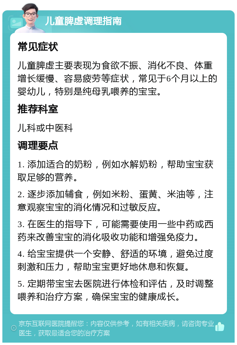 儿童脾虚调理指南 常见症状 儿童脾虚主要表现为食欲不振、消化不良、体重增长缓慢、容易疲劳等症状，常见于6个月以上的婴幼儿，特别是纯母乳喂养的宝宝。 推荐科室 儿科或中医科 调理要点 1. 添加适合的奶粉，例如水解奶粉，帮助宝宝获取足够的营养。 2. 逐步添加辅食，例如米粉、蛋黄、米油等，注意观察宝宝的消化情况和过敏反应。 3. 在医生的指导下，可能需要使用一些中药或西药来改善宝宝的消化吸收功能和增强免疫力。 4. 给宝宝提供一个安静、舒适的环境，避免过度刺激和压力，帮助宝宝更好地休息和恢复。 5. 定期带宝宝去医院进行体检和评估，及时调整喂养和治疗方案，确保宝宝的健康成长。