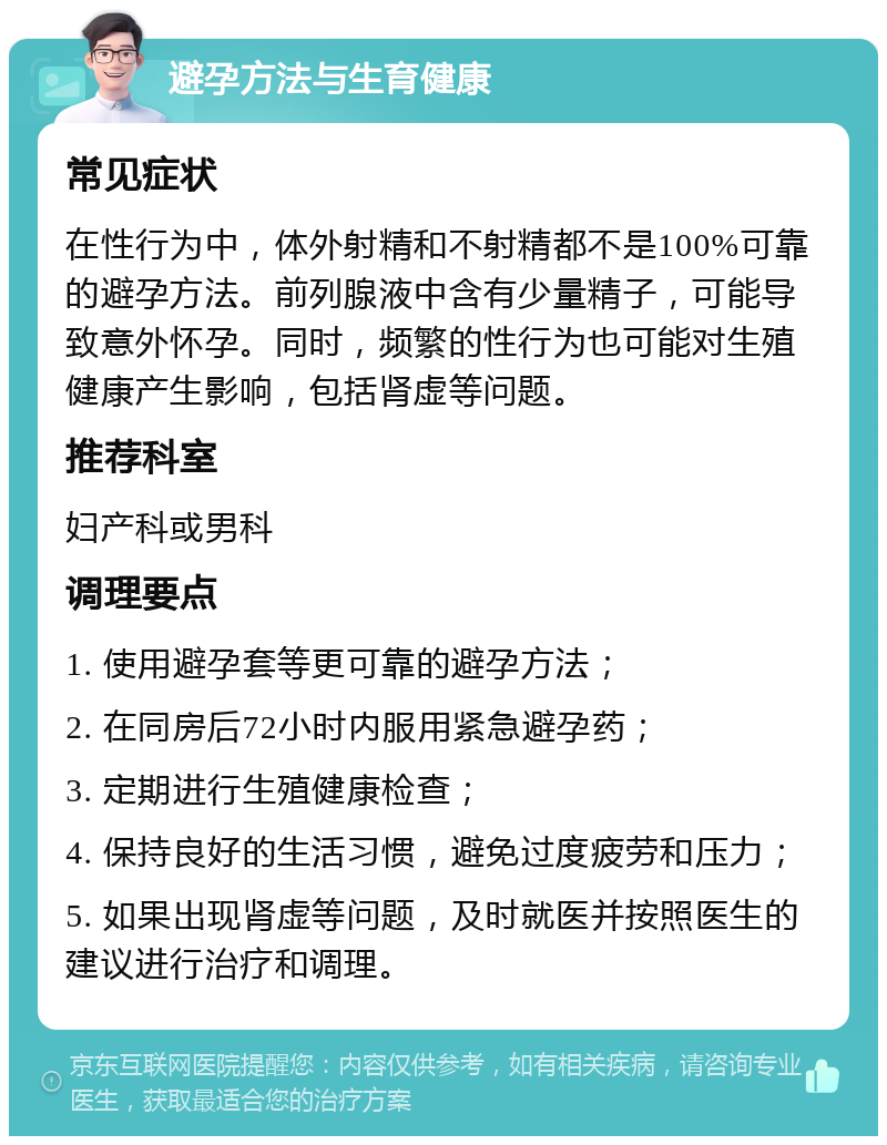 避孕方法与生育健康 常见症状 在性行为中，体外射精和不射精都不是100%可靠的避孕方法。前列腺液中含有少量精子，可能导致意外怀孕。同时，频繁的性行为也可能对生殖健康产生影响，包括肾虚等问题。 推荐科室 妇产科或男科 调理要点 1. 使用避孕套等更可靠的避孕方法； 2. 在同房后72小时内服用紧急避孕药； 3. 定期进行生殖健康检查； 4. 保持良好的生活习惯，避免过度疲劳和压力； 5. 如果出现肾虚等问题，及时就医并按照医生的建议进行治疗和调理。