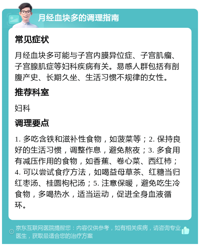 月经血块多的调理指南 常见症状 月经血块多可能与子宫内膜异位症、子宫肌瘤、子宫腺肌症等妇科疾病有关。易感人群包括有剖腹产史、长期久坐、生活习惯不规律的女性。 推荐科室 妇科 调理要点 1. 多吃含铁和滋补性食物，如菠菜等；2. 保持良好的生活习惯，调整作息，避免熬夜；3. 多食用有减压作用的食物，如香蕉、卷心菜、西红柿；4. 可以尝试食疗方法，如喝益母草茶、红糖当归红枣汤、桂圆枸杞汤；5. 注意保暖，避免吃生冷食物，多喝热水，适当运动，促进全身血液循环。