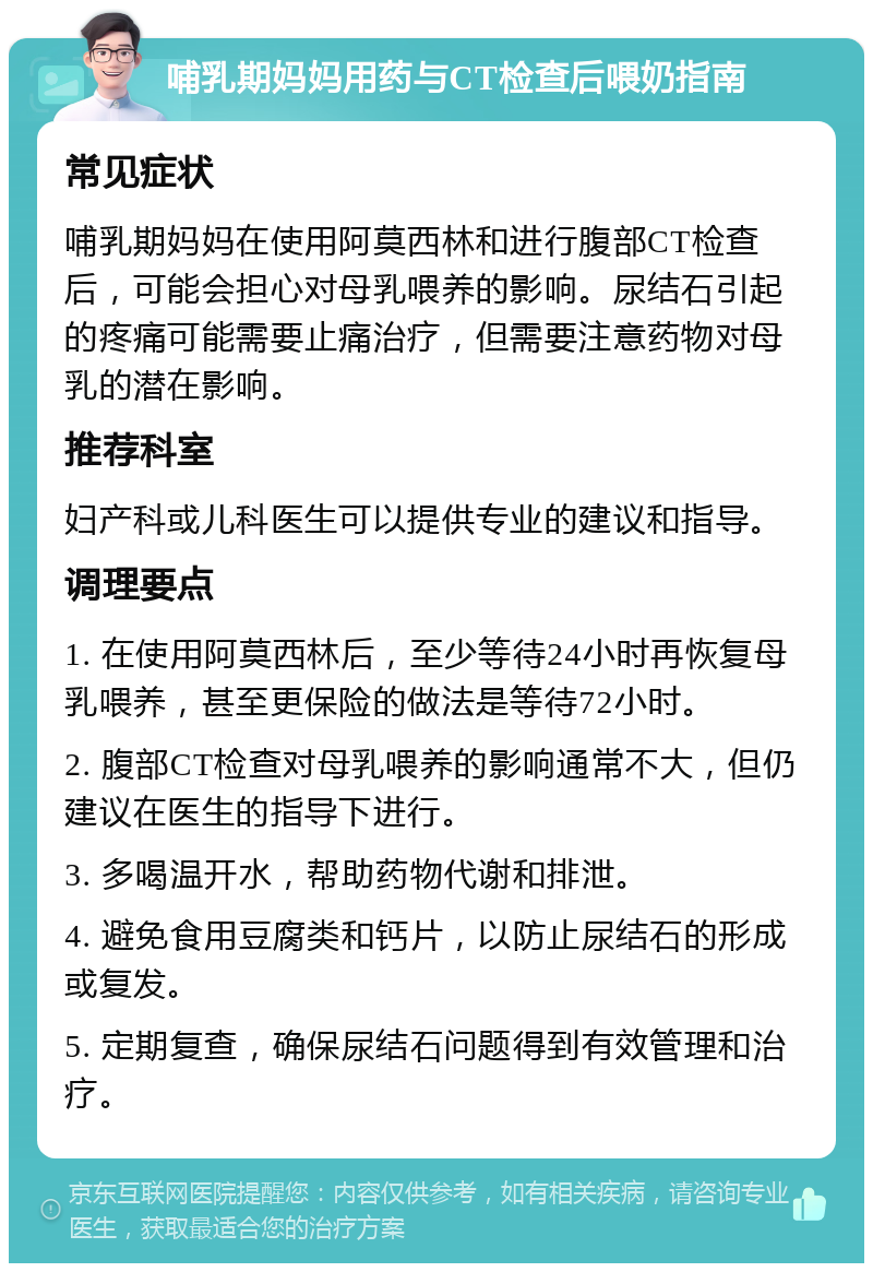 哺乳期妈妈用药与CT检查后喂奶指南 常见症状 哺乳期妈妈在使用阿莫西林和进行腹部CT检查后，可能会担心对母乳喂养的影响。尿结石引起的疼痛可能需要止痛治疗，但需要注意药物对母乳的潜在影响。 推荐科室 妇产科或儿科医生可以提供专业的建议和指导。 调理要点 1. 在使用阿莫西林后，至少等待24小时再恢复母乳喂养，甚至更保险的做法是等待72小时。 2. 腹部CT检查对母乳喂养的影响通常不大，但仍建议在医生的指导下进行。 3. 多喝温开水，帮助药物代谢和排泄。 4. 避免食用豆腐类和钙片，以防止尿结石的形成或复发。 5. 定期复查，确保尿结石问题得到有效管理和治疗。