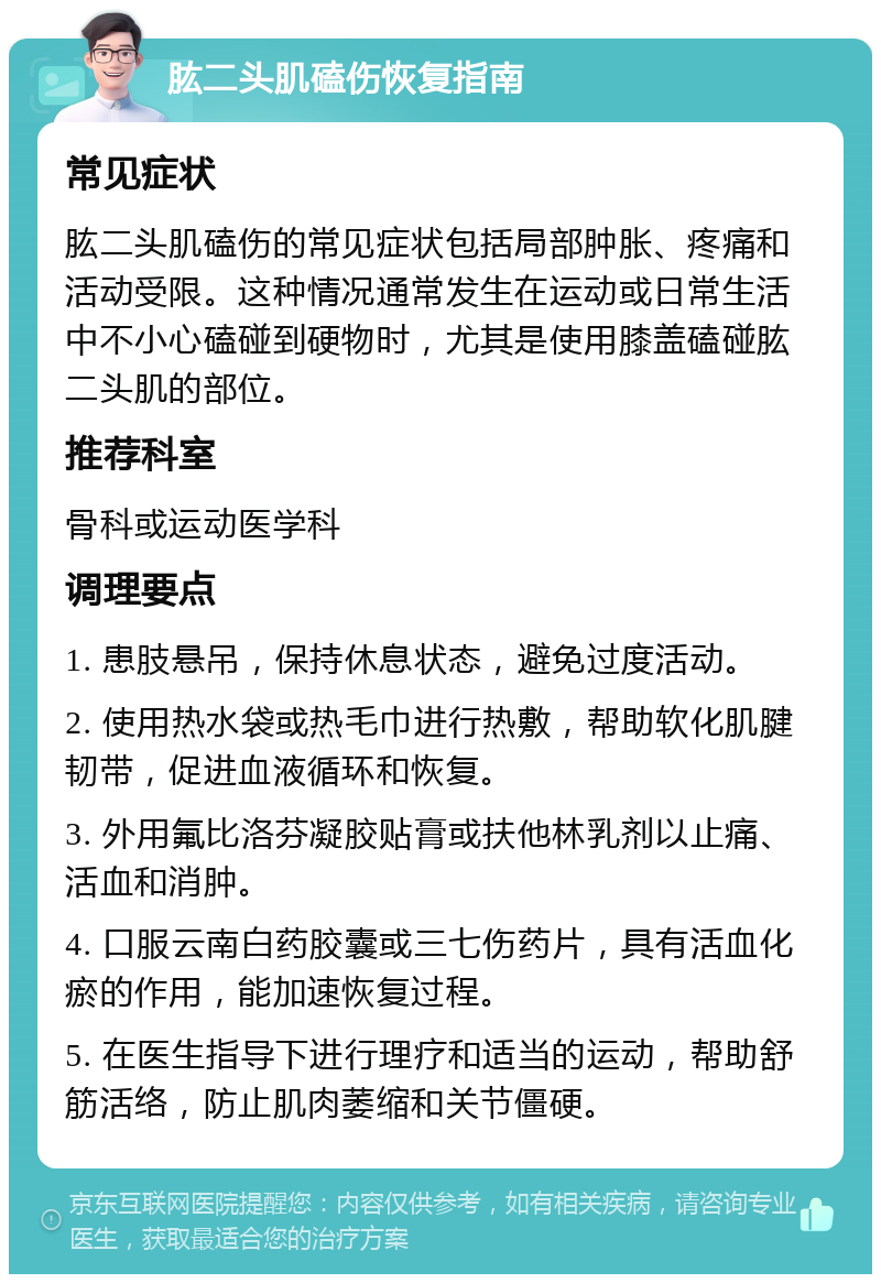 肱二头肌磕伤恢复指南 常见症状 肱二头肌磕伤的常见症状包括局部肿胀、疼痛和活动受限。这种情况通常发生在运动或日常生活中不小心磕碰到硬物时，尤其是使用膝盖磕碰肱二头肌的部位。 推荐科室 骨科或运动医学科 调理要点 1. 患肢悬吊，保持休息状态，避免过度活动。 2. 使用热水袋或热毛巾进行热敷，帮助软化肌腱韧带，促进血液循环和恢复。 3. 外用氟比洛芬凝胶贴膏或扶他林乳剂以止痛、活血和消肿。 4. 口服云南白药胶囊或三七伤药片，具有活血化瘀的作用，能加速恢复过程。 5. 在医生指导下进行理疗和适当的运动，帮助舒筋活络，防止肌肉萎缩和关节僵硬。