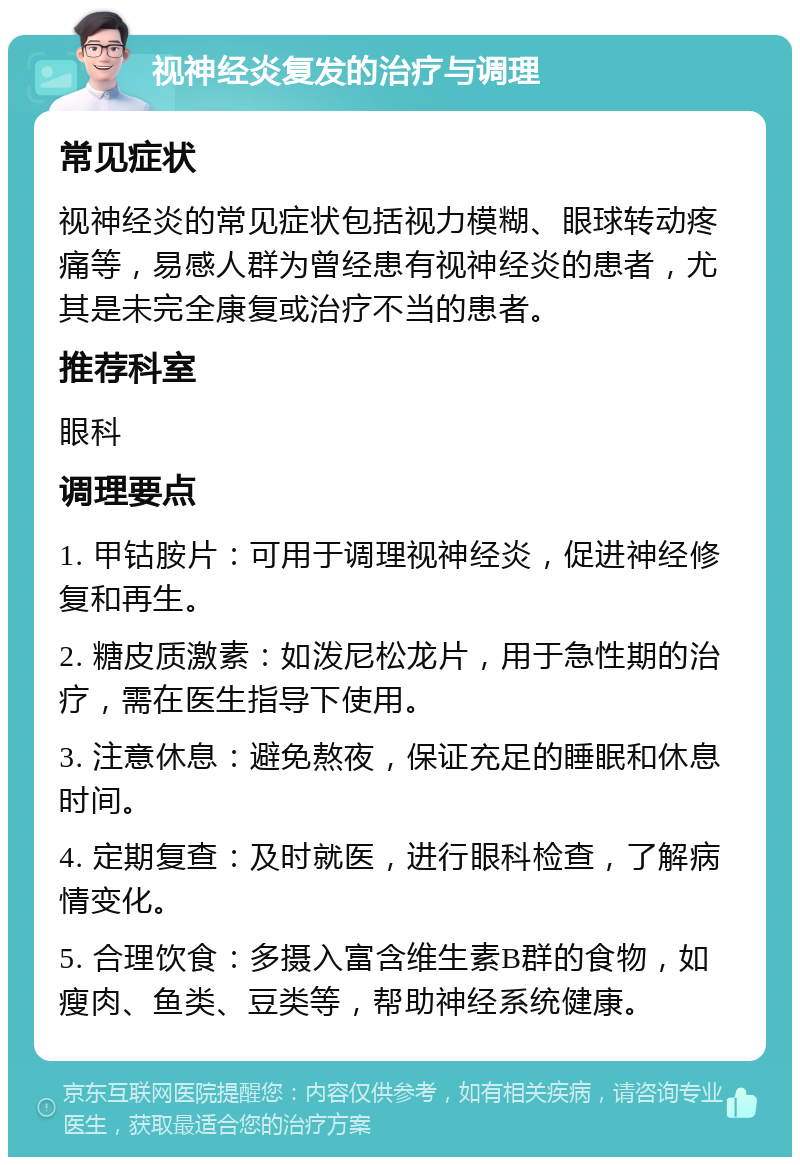 视神经炎复发的治疗与调理 常见症状 视神经炎的常见症状包括视力模糊、眼球转动疼痛等，易感人群为曾经患有视神经炎的患者，尤其是未完全康复或治疗不当的患者。 推荐科室 眼科 调理要点 1. 甲钴胺片：可用于调理视神经炎，促进神经修复和再生。 2. 糖皮质激素：如泼尼松龙片，用于急性期的治疗，需在医生指导下使用。 3. 注意休息：避免熬夜，保证充足的睡眠和休息时间。 4. 定期复查：及时就医，进行眼科检查，了解病情变化。 5. 合理饮食：多摄入富含维生素B群的食物，如瘦肉、鱼类、豆类等，帮助神经系统健康。