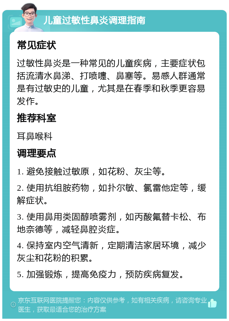 儿童过敏性鼻炎调理指南 常见症状 过敏性鼻炎是一种常见的儿童疾病，主要症状包括流清水鼻涕、打喷嚏、鼻塞等。易感人群通常是有过敏史的儿童，尤其是在春季和秋季更容易发作。 推荐科室 耳鼻喉科 调理要点 1. 避免接触过敏原，如花粉、灰尘等。 2. 使用抗组胺药物，如扑尔敏、氯雷他定等，缓解症状。 3. 使用鼻用类固醇喷雾剂，如丙酸氟替卡松、布地奈德等，减轻鼻腔炎症。 4. 保持室内空气清新，定期清洁家居环境，减少灰尘和花粉的积累。 5. 加强锻炼，提高免疫力，预防疾病复发。