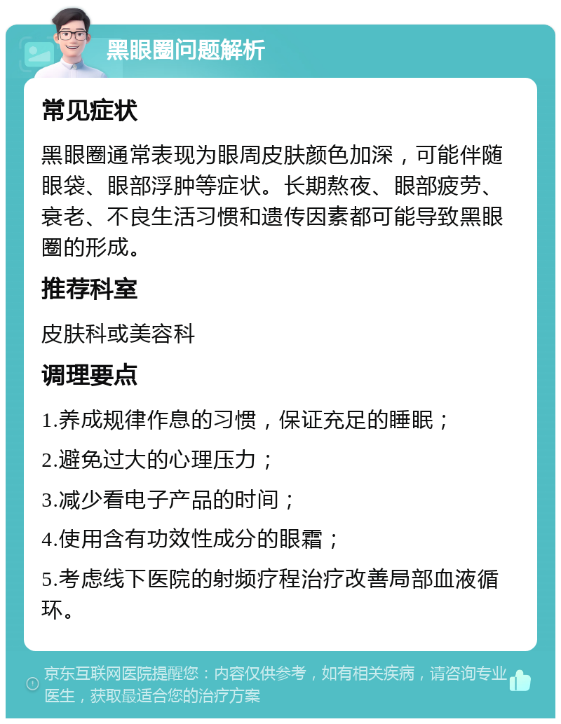 黑眼圈问题解析 常见症状 黑眼圈通常表现为眼周皮肤颜色加深，可能伴随眼袋、眼部浮肿等症状。长期熬夜、眼部疲劳、衰老、不良生活习惯和遗传因素都可能导致黑眼圈的形成。 推荐科室 皮肤科或美容科 调理要点 1.养成规律作息的习惯，保证充足的睡眠； 2.避免过大的心理压力； 3.减少看电子产品的时间； 4.使用含有功效性成分的眼霜； 5.考虑线下医院的射频疗程治疗改善局部血液循环。