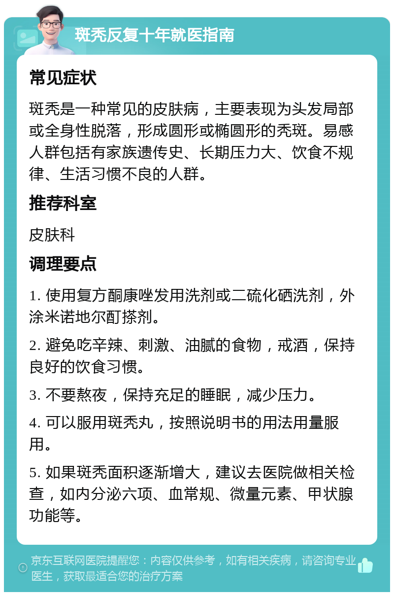 斑秃反复十年就医指南 常见症状 斑秃是一种常见的皮肤病，主要表现为头发局部或全身性脱落，形成圆形或椭圆形的秃斑。易感人群包括有家族遗传史、长期压力大、饮食不规律、生活习惯不良的人群。 推荐科室 皮肤科 调理要点 1. 使用复方酮康唑发用洗剂或二硫化硒洗剂，外涂米诺地尔酊搽剂。 2. 避免吃辛辣、刺激、油腻的食物，戒酒，保持良好的饮食习惯。 3. 不要熬夜，保持充足的睡眠，减少压力。 4. 可以服用斑秃丸，按照说明书的用法用量服用。 5. 如果斑秃面积逐渐增大，建议去医院做相关检查，如内分泌六项、血常规、微量元素、甲状腺功能等。