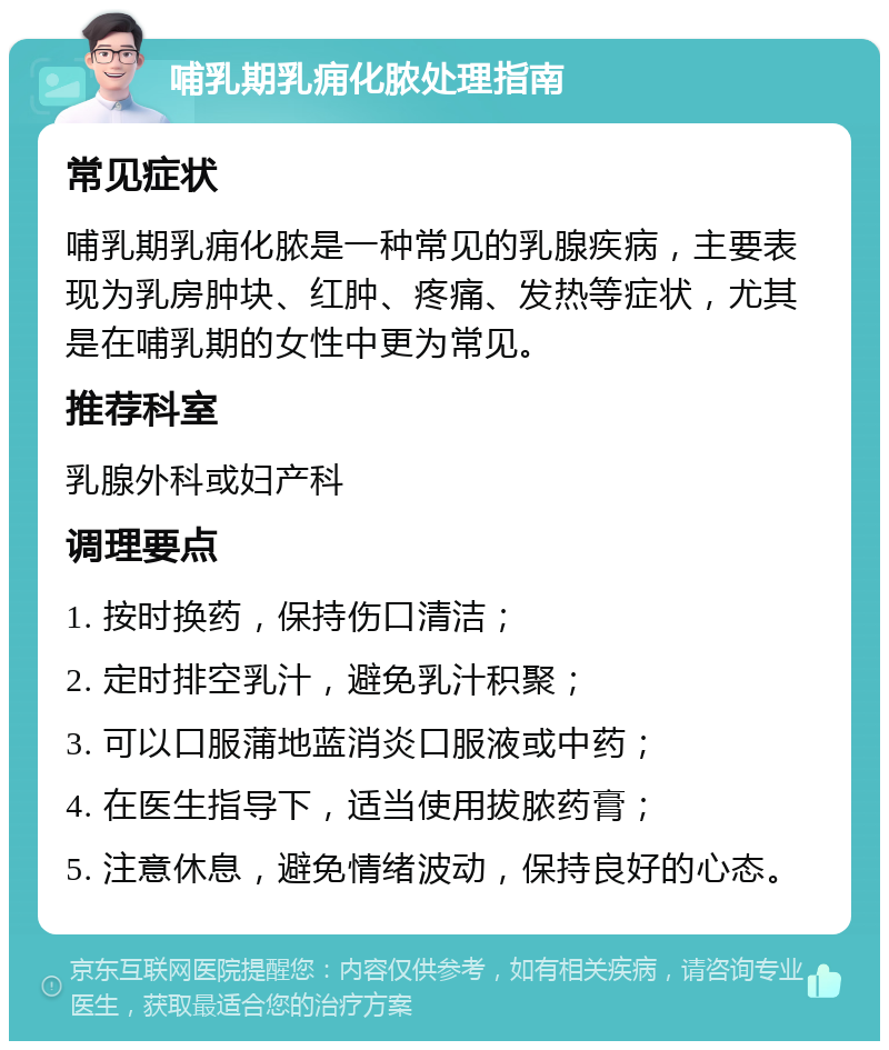 哺乳期乳痈化脓处理指南 常见症状 哺乳期乳痈化脓是一种常见的乳腺疾病，主要表现为乳房肿块、红肿、疼痛、发热等症状，尤其是在哺乳期的女性中更为常见。 推荐科室 乳腺外科或妇产科 调理要点 1. 按时换药，保持伤口清洁； 2. 定时排空乳汁，避免乳汁积聚； 3. 可以口服蒲地蓝消炎口服液或中药； 4. 在医生指导下，适当使用拔脓药膏； 5. 注意休息，避免情绪波动，保持良好的心态。