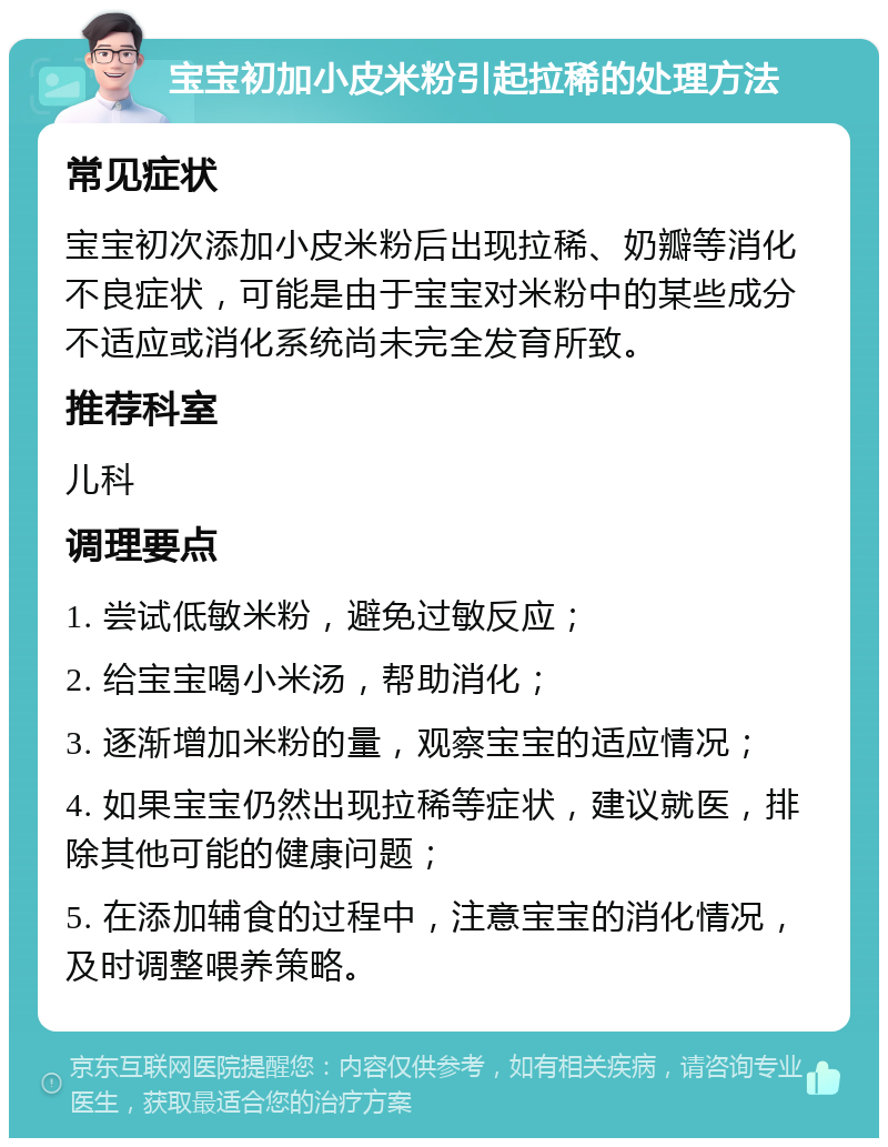 宝宝初加小皮米粉引起拉稀的处理方法 常见症状 宝宝初次添加小皮米粉后出现拉稀、奶瓣等消化不良症状，可能是由于宝宝对米粉中的某些成分不适应或消化系统尚未完全发育所致。 推荐科室 儿科 调理要点 1. 尝试低敏米粉，避免过敏反应； 2. 给宝宝喝小米汤，帮助消化； 3. 逐渐增加米粉的量，观察宝宝的适应情况； 4. 如果宝宝仍然出现拉稀等症状，建议就医，排除其他可能的健康问题； 5. 在添加辅食的过程中，注意宝宝的消化情况，及时调整喂养策略。