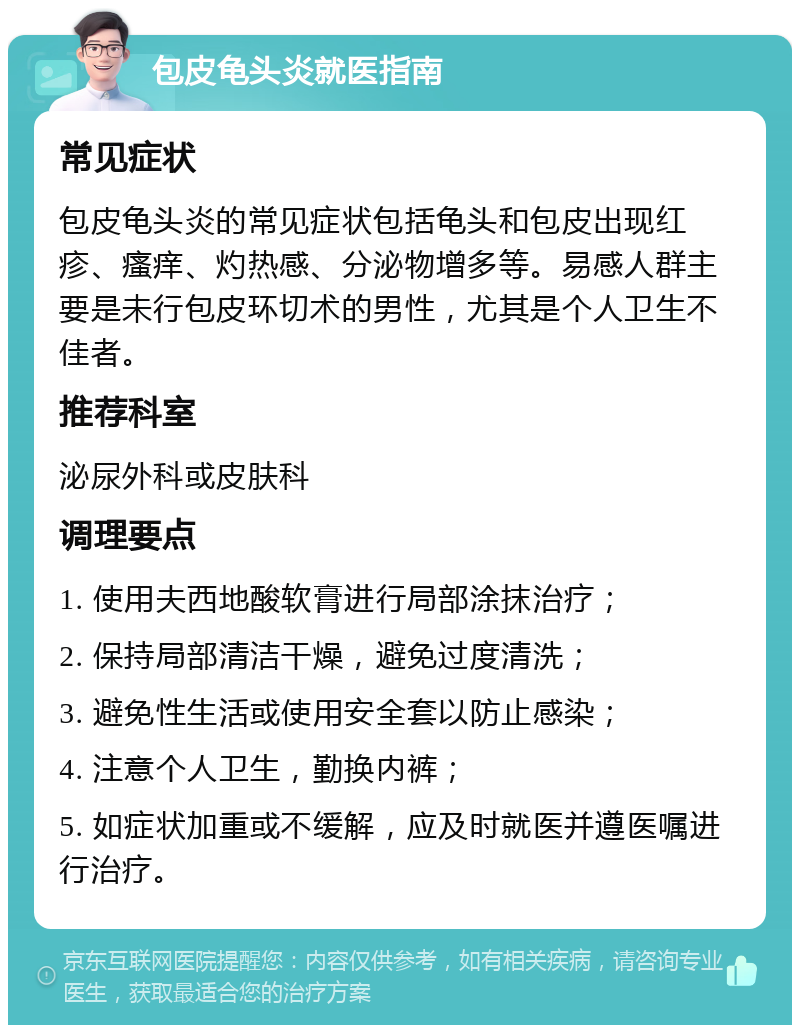 包皮龟头炎就医指南 常见症状 包皮龟头炎的常见症状包括龟头和包皮出现红疹、瘙痒、灼热感、分泌物增多等。易感人群主要是未行包皮环切术的男性，尤其是个人卫生不佳者。 推荐科室 泌尿外科或皮肤科 调理要点 1. 使用夫西地酸软膏进行局部涂抹治疗； 2. 保持局部清洁干燥，避免过度清洗； 3. 避免性生活或使用安全套以防止感染； 4. 注意个人卫生，勤换内裤； 5. 如症状加重或不缓解，应及时就医并遵医嘱进行治疗。