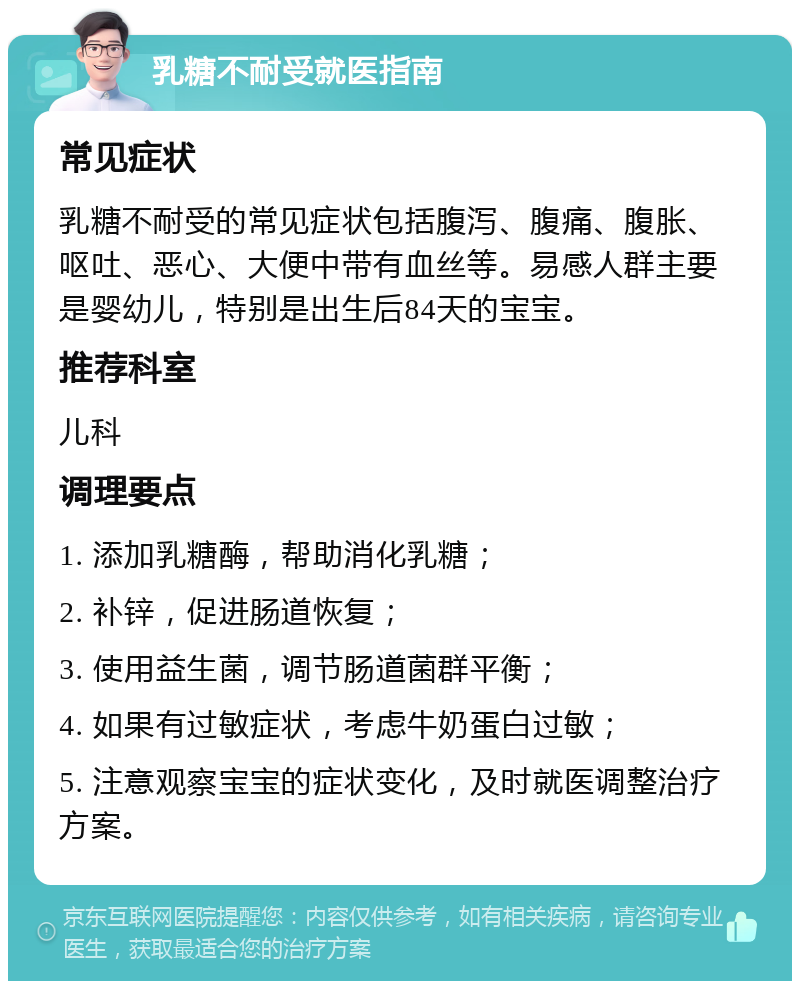 乳糖不耐受就医指南 常见症状 乳糖不耐受的常见症状包括腹泻、腹痛、腹胀、呕吐、恶心、大便中带有血丝等。易感人群主要是婴幼儿，特别是出生后84天的宝宝。 推荐科室 儿科 调理要点 1. 添加乳糖酶，帮助消化乳糖； 2. 补锌，促进肠道恢复； 3. 使用益生菌，调节肠道菌群平衡； 4. 如果有过敏症状，考虑牛奶蛋白过敏； 5. 注意观察宝宝的症状变化，及时就医调整治疗方案。