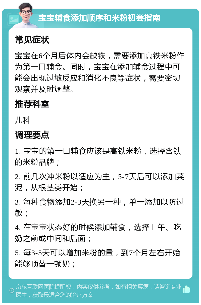 宝宝辅食添加顺序和米粉初尝指南 常见症状 宝宝在6个月后体内会缺铁，需要添加高铁米粉作为第一口辅食。同时，宝宝在添加辅食过程中可能会出现过敏反应和消化不良等症状，需要密切观察并及时调整。 推荐科室 儿科 调理要点 1. 宝宝的第一口辅食应该是高铁米粉，选择含铁的米粉品牌； 2. 前几次冲米粉以适应为主，5-7天后可以添加菜泥，从根茎类开始； 3. 每种食物添加2-3天换另一种，单一添加以防过敏； 4. 在宝宝状态好的时候添加辅食，选择上午、吃奶之前或中间和后面； 5. 每3-5天可以增加米粉的量，到7个月左右开始能够顶替一顿奶；