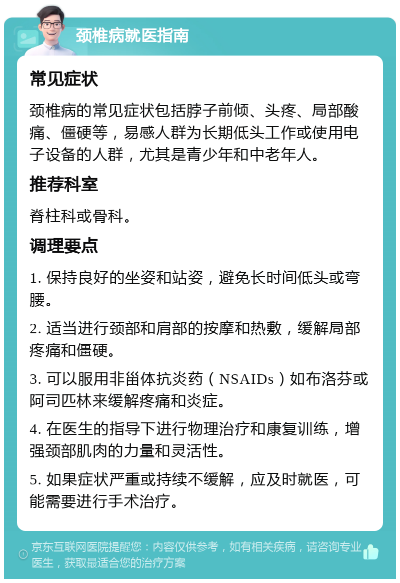 颈椎病就医指南 常见症状 颈椎病的常见症状包括脖子前倾、头疼、局部酸痛、僵硬等，易感人群为长期低头工作或使用电子设备的人群，尤其是青少年和中老年人。 推荐科室 脊柱科或骨科。 调理要点 1. 保持良好的坐姿和站姿，避免长时间低头或弯腰。 2. 适当进行颈部和肩部的按摩和热敷，缓解局部疼痛和僵硬。 3. 可以服用非甾体抗炎药（NSAIDs）如布洛芬或阿司匹林来缓解疼痛和炎症。 4. 在医生的指导下进行物理治疗和康复训练，增强颈部肌肉的力量和灵活性。 5. 如果症状严重或持续不缓解，应及时就医，可能需要进行手术治疗。