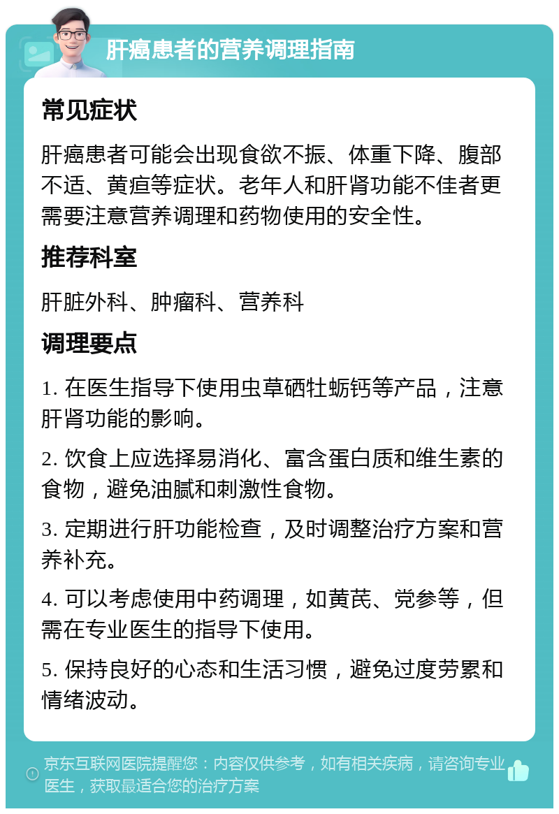 肝癌患者的营养调理指南 常见症状 肝癌患者可能会出现食欲不振、体重下降、腹部不适、黄疸等症状。老年人和肝肾功能不佳者更需要注意营养调理和药物使用的安全性。 推荐科室 肝脏外科、肿瘤科、营养科 调理要点 1. 在医生指导下使用虫草硒牡蛎钙等产品，注意肝肾功能的影响。 2. 饮食上应选择易消化、富含蛋白质和维生素的食物，避免油腻和刺激性食物。 3. 定期进行肝功能检查，及时调整治疗方案和营养补充。 4. 可以考虑使用中药调理，如黄芪、党参等，但需在专业医生的指导下使用。 5. 保持良好的心态和生活习惯，避免过度劳累和情绪波动。