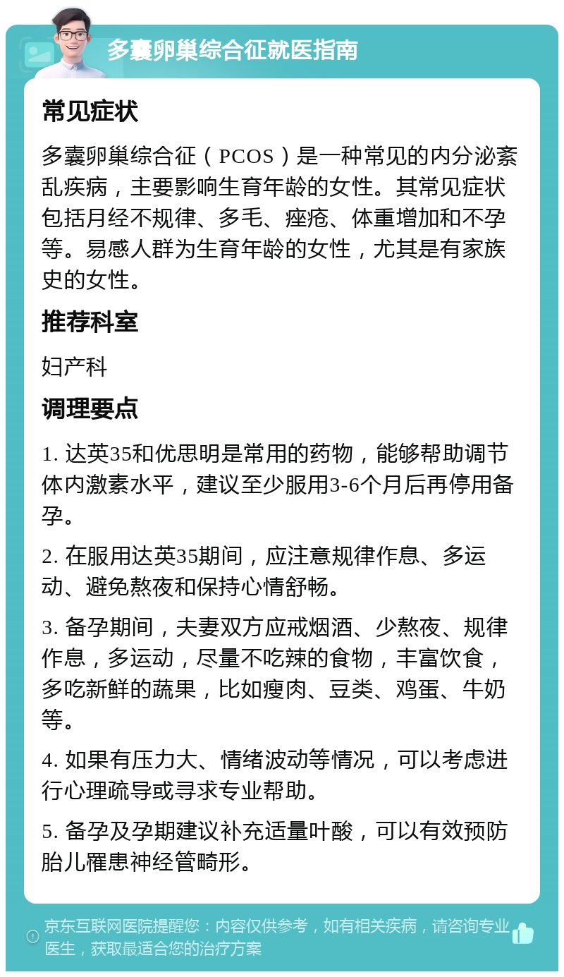 多囊卵巢综合征就医指南 常见症状 多囊卵巢综合征（PCOS）是一种常见的内分泌紊乱疾病，主要影响生育年龄的女性。其常见症状包括月经不规律、多毛、痤疮、体重增加和不孕等。易感人群为生育年龄的女性，尤其是有家族史的女性。 推荐科室 妇产科 调理要点 1. 达英35和优思明是常用的药物，能够帮助调节体内激素水平，建议至少服用3-6个月后再停用备孕。 2. 在服用达英35期间，应注意规律作息、多运动、避免熬夜和保持心情舒畅。 3. 备孕期间，夫妻双方应戒烟酒、少熬夜、规律作息，多运动，尽量不吃辣的食物，丰富饮食，多吃新鲜的蔬果，比如瘦肉、豆类、鸡蛋、牛奶等。 4. 如果有压力大、情绪波动等情况，可以考虑进行心理疏导或寻求专业帮助。 5. 备孕及孕期建议补充适量叶酸，可以有效预防胎儿罹患神经管畸形。