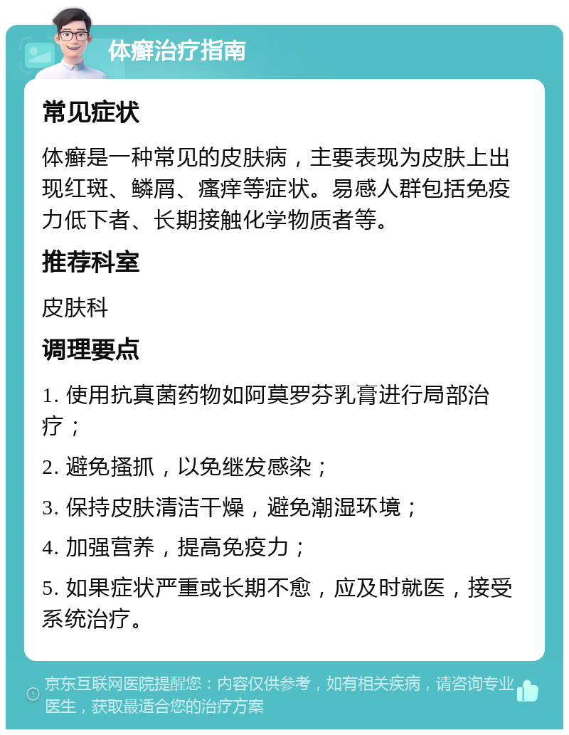 体癣治疗指南 常见症状 体癣是一种常见的皮肤病，主要表现为皮肤上出现红斑、鳞屑、瘙痒等症状。易感人群包括免疫力低下者、长期接触化学物质者等。 推荐科室 皮肤科 调理要点 1. 使用抗真菌药物如阿莫罗芬乳膏进行局部治疗； 2. 避免搔抓，以免继发感染； 3. 保持皮肤清洁干燥，避免潮湿环境； 4. 加强营养，提高免疫力； 5. 如果症状严重或长期不愈，应及时就医，接受系统治疗。