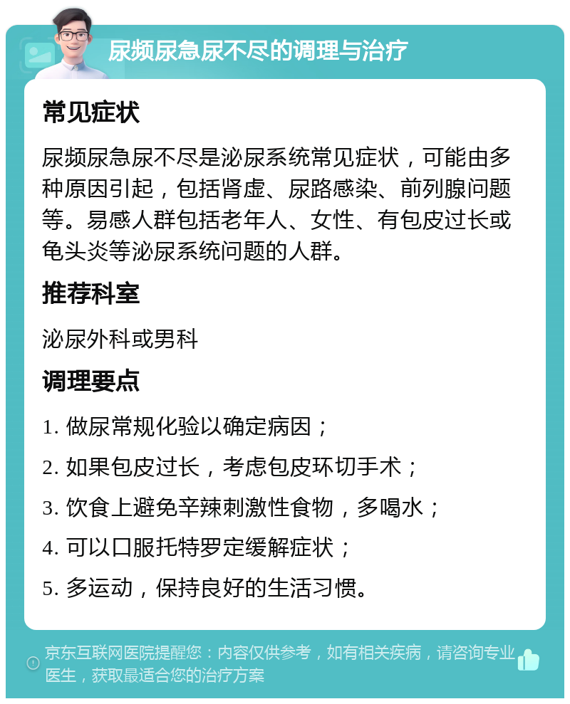 尿频尿急尿不尽的调理与治疗 常见症状 尿频尿急尿不尽是泌尿系统常见症状，可能由多种原因引起，包括肾虚、尿路感染、前列腺问题等。易感人群包括老年人、女性、有包皮过长或龟头炎等泌尿系统问题的人群。 推荐科室 泌尿外科或男科 调理要点 1. 做尿常规化验以确定病因； 2. 如果包皮过长，考虑包皮环切手术； 3. 饮食上避免辛辣刺激性食物，多喝水； 4. 可以口服托特罗定缓解症状； 5. 多运动，保持良好的生活习惯。