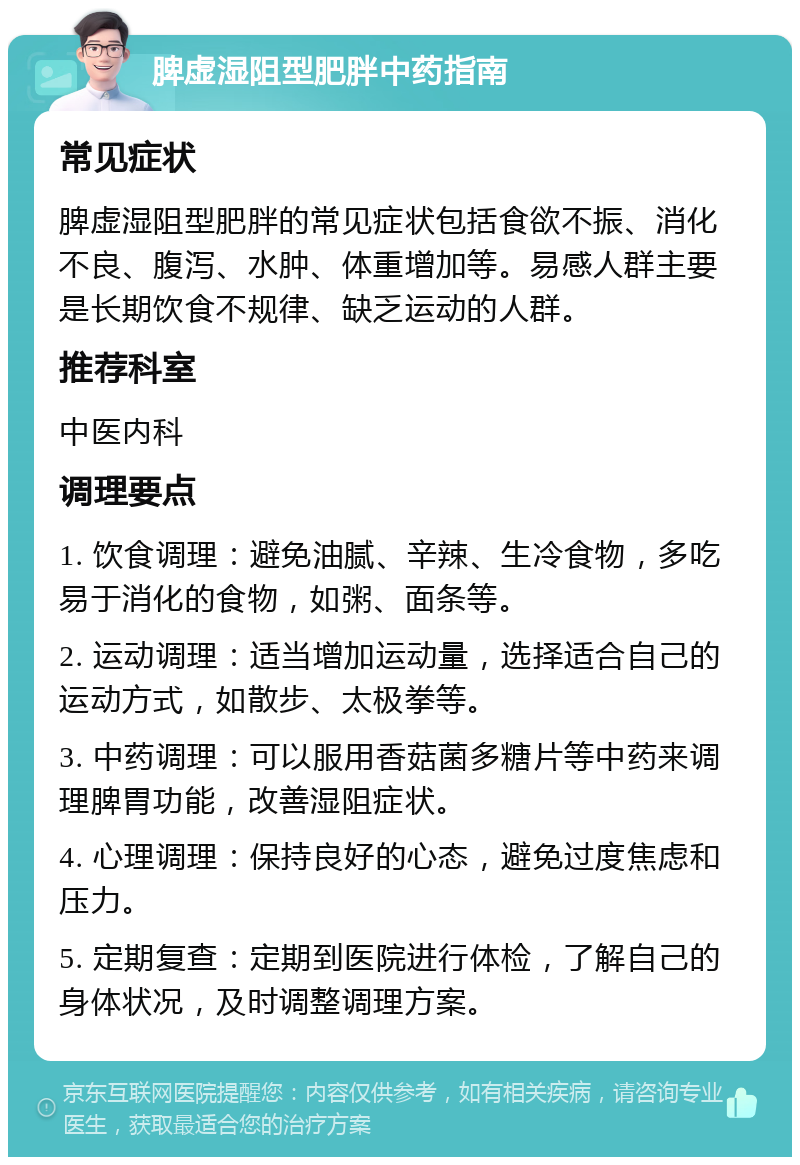 脾虚湿阻型肥胖中药指南 常见症状 脾虚湿阻型肥胖的常见症状包括食欲不振、消化不良、腹泻、水肿、体重增加等。易感人群主要是长期饮食不规律、缺乏运动的人群。 推荐科室 中医内科 调理要点 1. 饮食调理：避免油腻、辛辣、生冷食物，多吃易于消化的食物，如粥、面条等。 2. 运动调理：适当增加运动量，选择适合自己的运动方式，如散步、太极拳等。 3. 中药调理：可以服用香菇菌多糖片等中药来调理脾胃功能，改善湿阻症状。 4. 心理调理：保持良好的心态，避免过度焦虑和压力。 5. 定期复查：定期到医院进行体检，了解自己的身体状况，及时调整调理方案。