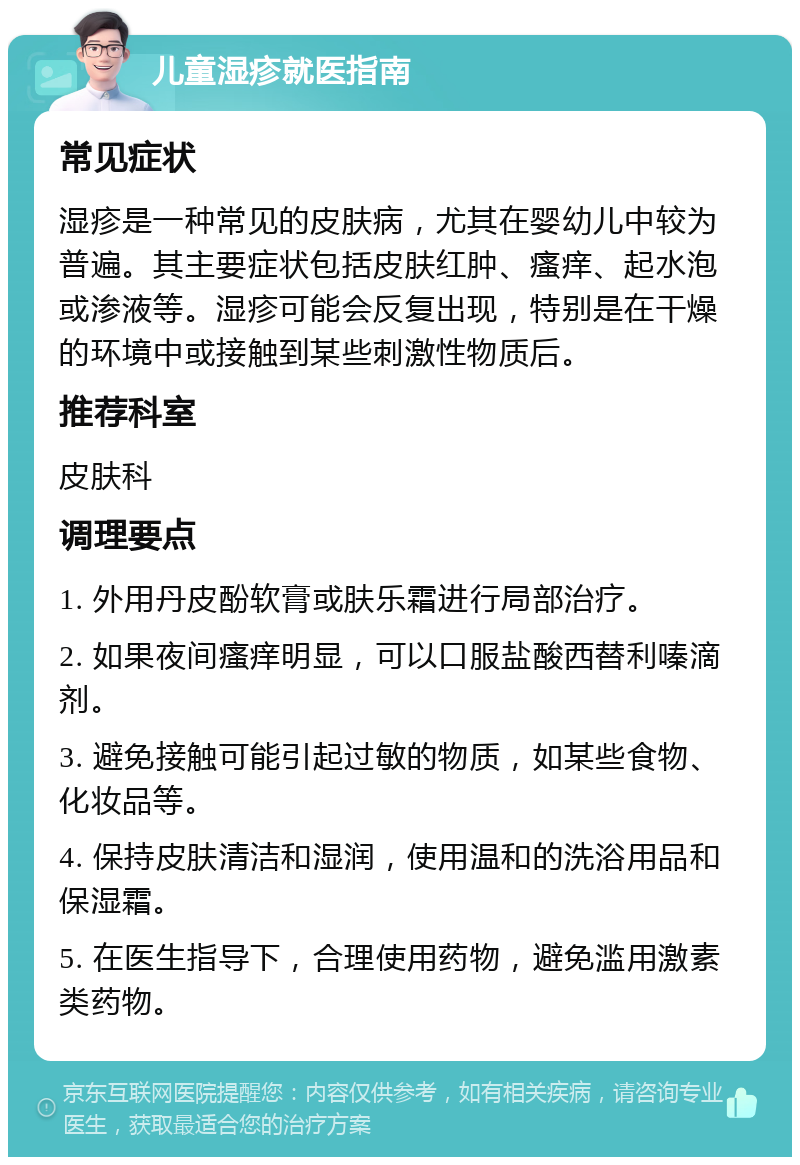 儿童湿疹就医指南 常见症状 湿疹是一种常见的皮肤病，尤其在婴幼儿中较为普遍。其主要症状包括皮肤红肿、瘙痒、起水泡或渗液等。湿疹可能会反复出现，特别是在干燥的环境中或接触到某些刺激性物质后。 推荐科室 皮肤科 调理要点 1. 外用丹皮酚软膏或肤乐霜进行局部治疗。 2. 如果夜间瘙痒明显，可以口服盐酸西替利嗪滴剂。 3. 避免接触可能引起过敏的物质，如某些食物、化妆品等。 4. 保持皮肤清洁和湿润，使用温和的洗浴用品和保湿霜。 5. 在医生指导下，合理使用药物，避免滥用激素类药物。