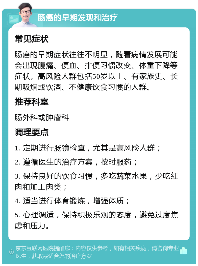 肠癌的早期发现和治疗 常见症状 肠癌的早期症状往往不明显，随着病情发展可能会出现腹痛、便血、排便习惯改变、体重下降等症状。高风险人群包括50岁以上、有家族史、长期吸烟或饮酒、不健康饮食习惯的人群。 推荐科室 肠外科或肿瘤科 调理要点 1. 定期进行肠镜检查，尤其是高风险人群； 2. 遵循医生的治疗方案，按时服药； 3. 保持良好的饮食习惯，多吃蔬菜水果，少吃红肉和加工肉类； 4. 适当进行体育锻炼，增强体质； 5. 心理调适，保持积极乐观的态度，避免过度焦虑和压力。