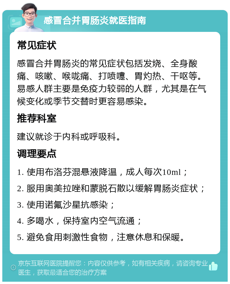 感冒合并胃肠炎就医指南 常见症状 感冒合并胃肠炎的常见症状包括发烧、全身酸痛、咳嗽、喉咙痛、打喷嚏、胃灼热、干呕等。易感人群主要是免疫力较弱的人群，尤其是在气候变化或季节交替时更容易感染。 推荐科室 建议就诊于内科或呼吸科。 调理要点 1. 使用布洛芬混悬液降温，成人每次10ml； 2. 服用奥美拉唑和蒙脱石散以缓解胃肠炎症状； 3. 使用诺氟沙星抗感染； 4. 多喝水，保持室内空气流通； 5. 避免食用刺激性食物，注意休息和保暖。