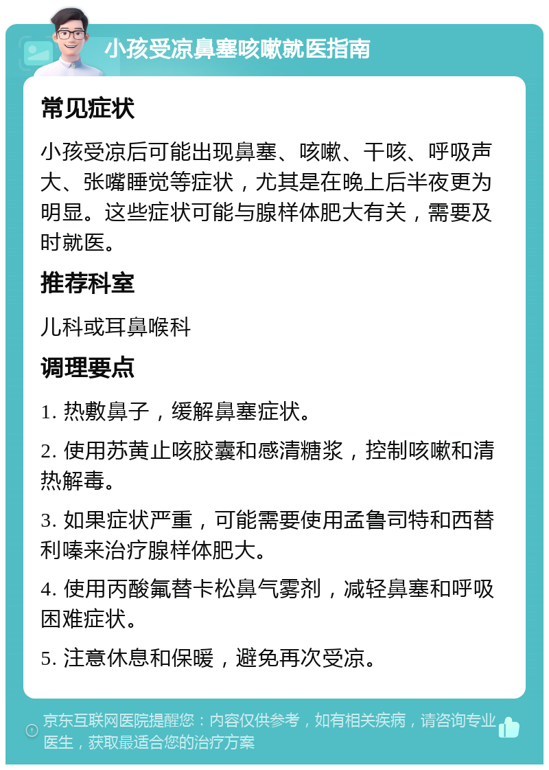 小孩受凉鼻塞咳嗽就医指南 常见症状 小孩受凉后可能出现鼻塞、咳嗽、干咳、呼吸声大、张嘴睡觉等症状，尤其是在晚上后半夜更为明显。这些症状可能与腺样体肥大有关，需要及时就医。 推荐科室 儿科或耳鼻喉科 调理要点 1. 热敷鼻子，缓解鼻塞症状。 2. 使用苏黄止咳胶囊和感清糖浆，控制咳嗽和清热解毒。 3. 如果症状严重，可能需要使用孟鲁司特和西替利嗪来治疗腺样体肥大。 4. 使用丙酸氟替卡松鼻气雾剂，减轻鼻塞和呼吸困难症状。 5. 注意休息和保暖，避免再次受凉。